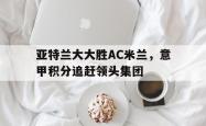 包含亚特兰大大胜AC米兰，意甲积分追赶领头集团的词条